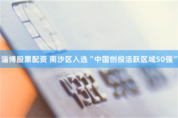 淄博股票配资 南沙区入选“中国创投活跃区域50强”