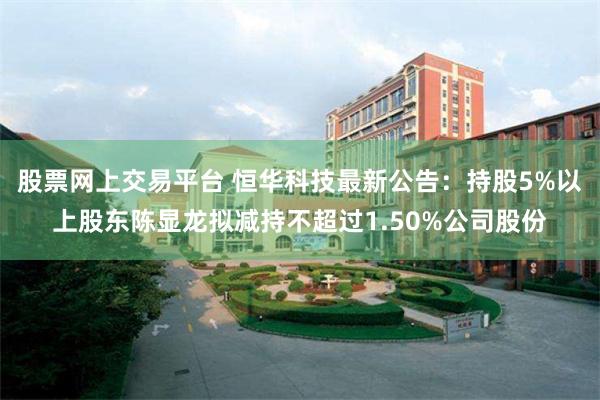 股票网上交易平台 恒华科技最新公告：持股5%以上股东陈显龙拟减持不超过1.50%公司股份