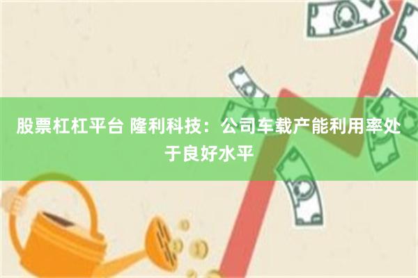 股票杠杠平台 隆利科技：公司车载产能利用率处于良好水平