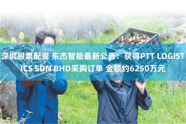 深圳股票配资 东杰智能最新公告：获得PTT LOGISTICS SDN BHD采购订单 金额约6250万元