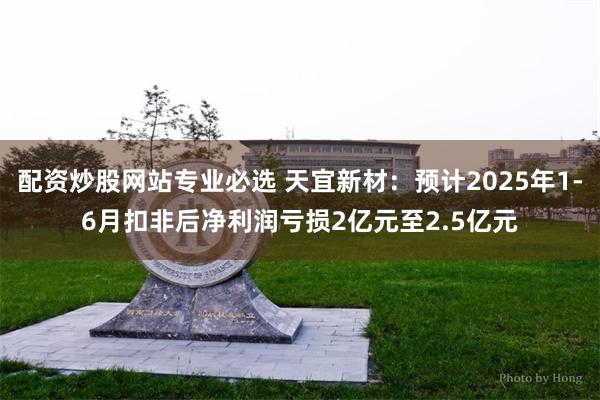 配资炒股网站专业必选 天宜新材：预计2025年1-6月扣非后净利润亏损2亿元至2.5亿元