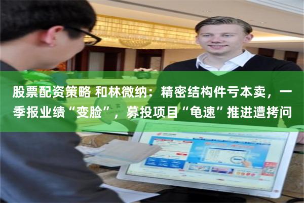 股票配资策略 和林微纳:精密结构件亏本卖,一季报业绩“变脸”,募投项目“龟速”推进遭拷问