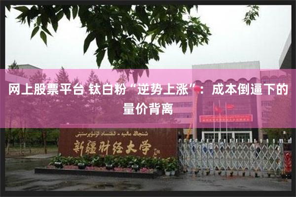 网上股票平台 钛白粉“逆势上涨”:成本倒逼下的量价背离