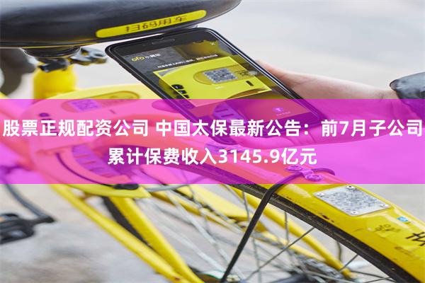 股票正规配资公司 中国太保最新公告：前7月子公司累计保费收入3145.9亿元