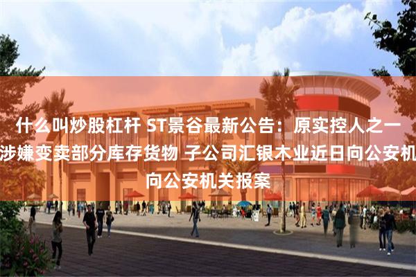 什么叫炒股杠杆 ST景谷最新公告：原实控人之一王兰存涉嫌变卖部分库存货物 子公司汇银木业近日向公安机关报案