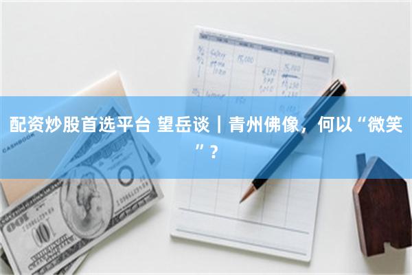 配资炒股首选平台 望岳谈｜青州佛像，何以“微笑”？