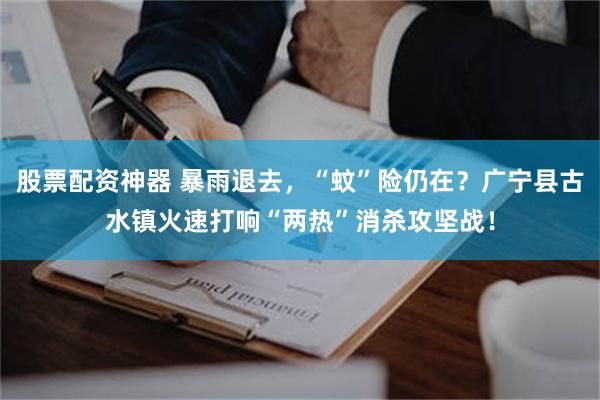 股票配资神器 暴雨退去，“蚊”险仍在？广宁县古水镇火速打响“两热”消杀攻坚战！
