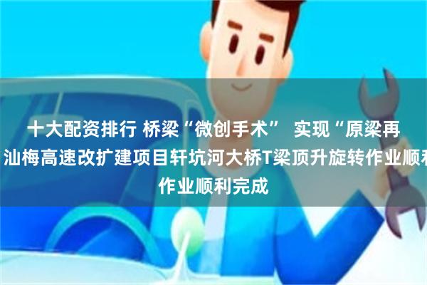 十大配资排行 桥梁“微创手术”  实现“原梁再生”！汕梅高速改扩建项目轩坑河大桥T梁顶升旋转作业顺利完成