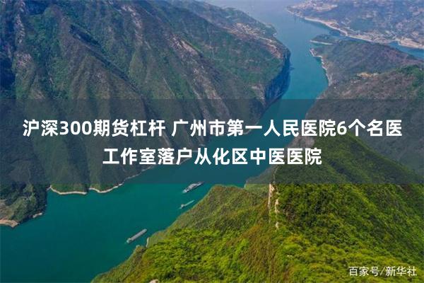 沪深300期货杠杆 广州市第一人民医院6个名医工作室落户从化区中医医院
