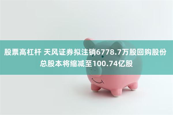 股票高杠杆 天风证券拟注销6778.7万股回购股份 总股本将缩减至100.74亿股