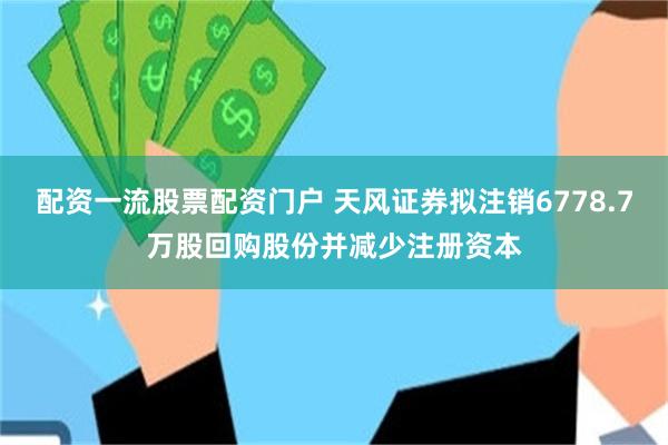 配资一流股票配资门户 天风证券拟注销6778.7万股回购股份并减少注册资本