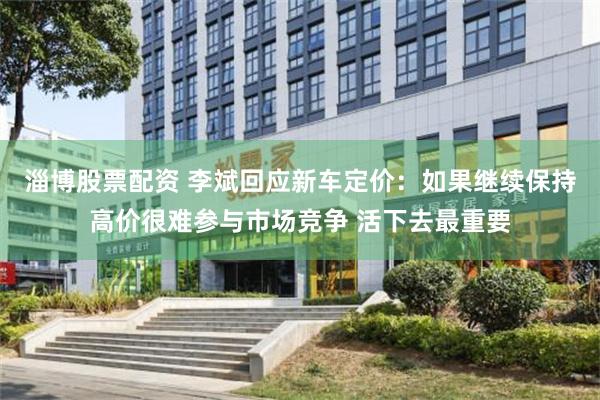 淄博股票配资 李斌回应新车定价：如果继续保持高价很难参与市场竞争 活下去最重要