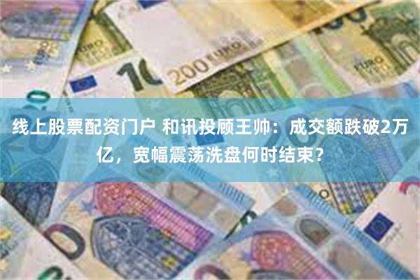 线上股票配资门户 和讯投顾王帅：成交额跌破2万亿，宽幅震荡洗盘何时结束？