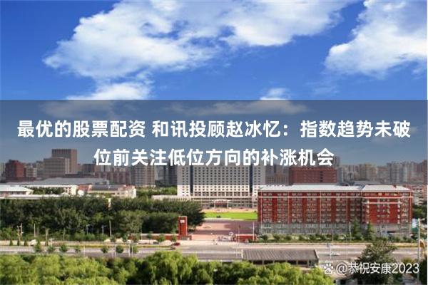最优的股票配资 和讯投顾赵冰忆：指数趋势未破位前关注低位方向的补涨机会
