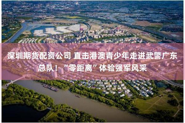 深圳期货配资公司 直击港澳青少年走进武警广东总队！“零距离”体验强军风采