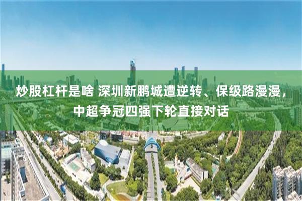 炒股杠杆是啥 深圳新鹏城遭逆转、保级路漫漫，中超争冠四强下轮直接对话