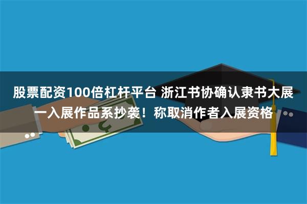 股票配资100倍杠杆平台 浙江书协确认隶书大展一入展作品系抄袭！称取消作者入展资格