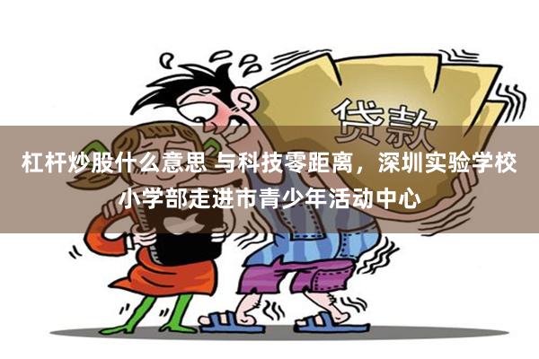杠杆炒股什么意思 与科技零距离，深圳实验学校小学部走进市青少年活动中心