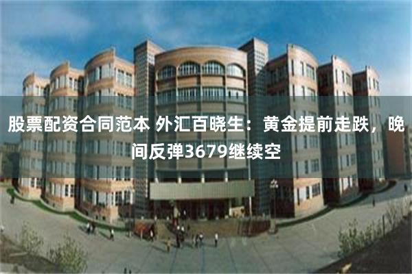 股票配资合同范本 外汇百晓生:黄金提前走跌,晚间反弹3679继续空