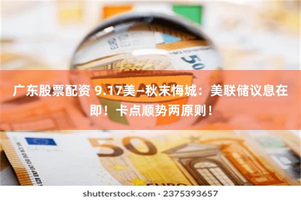 广东股票配资 9.17美—秋末悔城：美联储议息在即！卡点顺势两原则！
