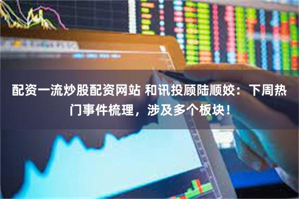 配资一流炒股配资网站 和讯投顾陆顺姣：下周热门事件梳理，涉及多个板块！