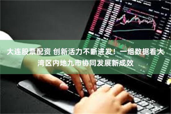 大连股票配资 创新活力不断迸发！一组数据看大湾区内地九市协同发展新成效
