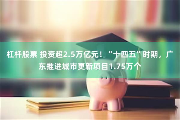 杠杆股票 投资超2.5万亿元！“十四五”时期，广东推进城市更新项目1.75万个