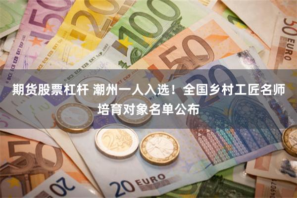 期货股票杠杆 潮州一人入选！全国乡村工匠名师培育对象名单公布