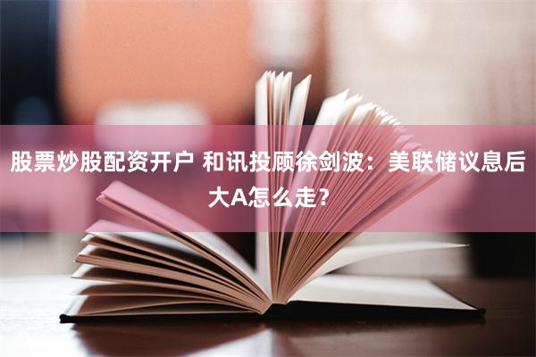 股票炒股配资开户 和讯投顾徐剑波：美联储议息后大A怎么走？
