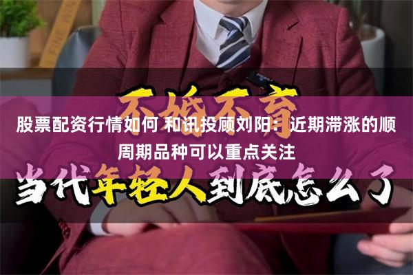 股票配资行情如何 和讯投顾刘阳：近期滞涨的顺周期品种可以重点关注