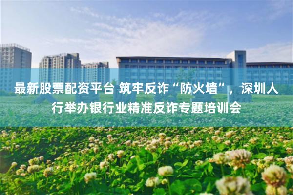 最新股票配资平台 筑牢反诈“防火墙”,深圳人行举办银行业精准反诈专题培训会
