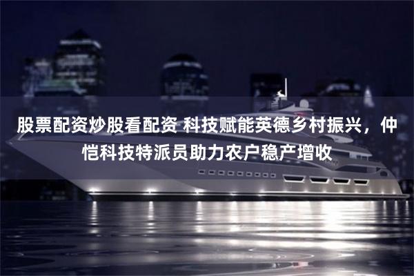 股票配资炒股看配资 科技赋能英德乡村振兴，仲恺科技特派员助力农户稳产增收