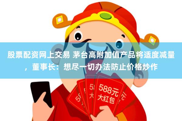 股票配资网上交易 茅台高附加值产品将适度减量，董事长：想尽一切办法防止价格炒作