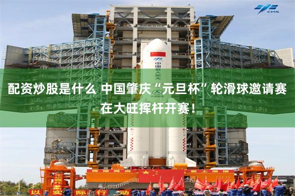配资炒股是什么 中国肇庆“元旦杯”轮滑球邀请赛在大旺挥杆开赛！