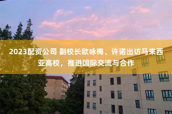 2023配资公司 副校长欧咏梅、许诺出访马来西亚高校,推进国际交流与合作