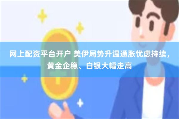 网上配资平台开户 美伊局势升温通胀忧虑持续，黄金企稳、白银大幅走高