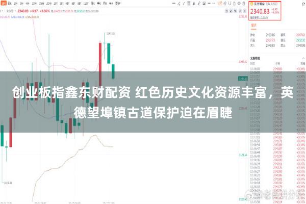 创业板指鑫东财配资 红色历史文化资源丰富，英德望埠镇古道保护迫在眉睫