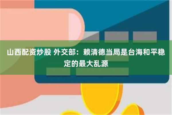 山西配资炒股 外交部：赖清德当局是台海和平稳定的最大乱源