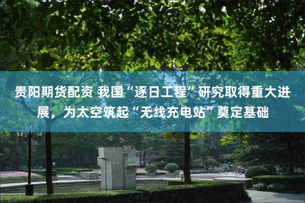 贵阳期货配资 我国“逐日工程”研究取得重大进展，为太空筑起“无线充电站”奠定基础