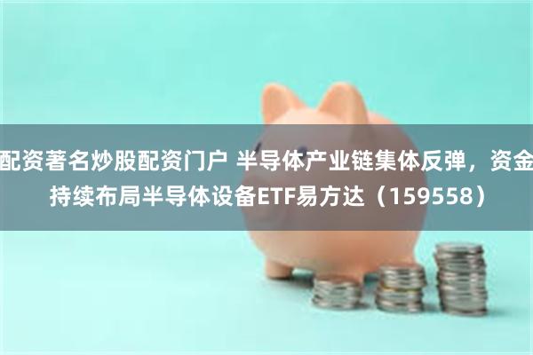 配资著名炒股配资门户 半导体产业链集体反弹，资金持续布局半导体设备ETF易方达（159558）