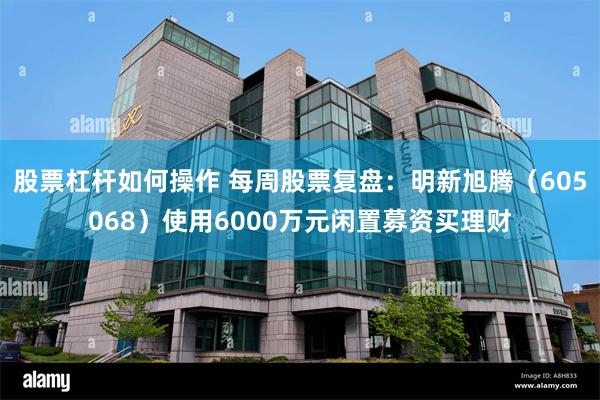 股票杠杆如何操作 每周股票复盘:明新旭腾(605068)使用6000万元闲置募资买理财
