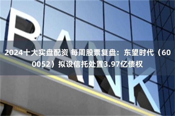 2024十大实盘配资 每周股票复盘：东望时代（600052）拟设信托处置3.97亿债权