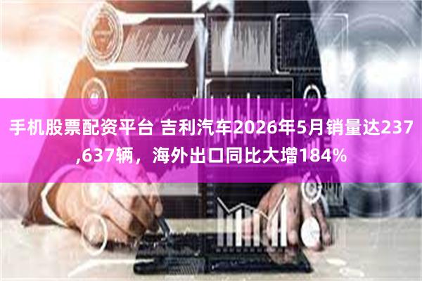 手机股票配资平台 吉利汽车2026年5月销量达237,637辆，海外出口同比大增184%