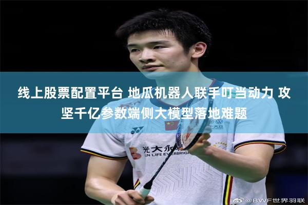 线上股票配置平台 地瓜机器人联手叮当动力 攻坚千亿参数端侧大模型落地难题