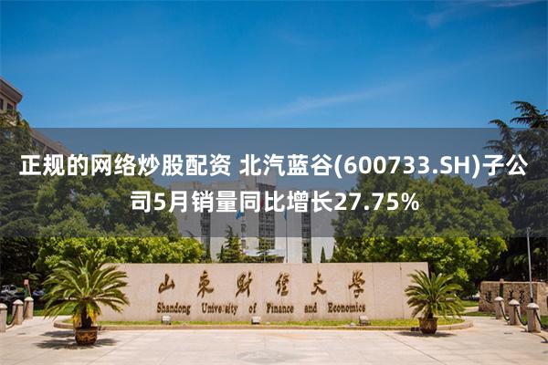 正规的网络炒股配资 北汽蓝谷(600733.SH)子公司5月销量同比增长27.75%
