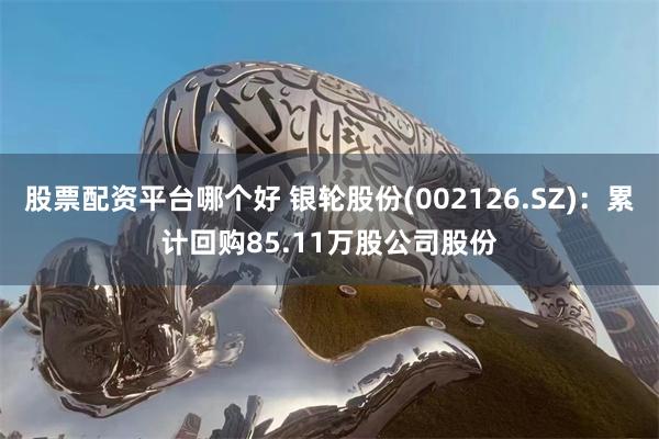 股票配资平台哪个好 银轮股份(002126.SZ)：累计回购85.11万股公司股份