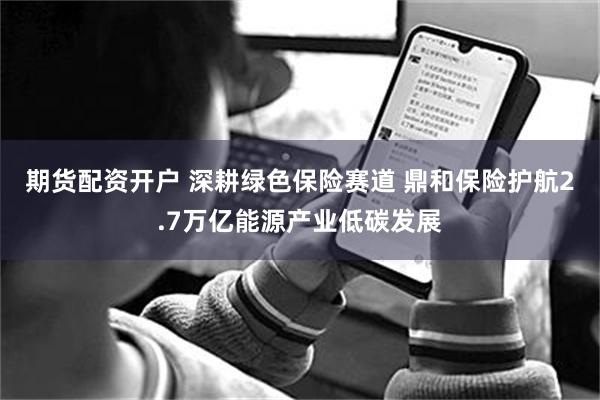 期货配资开户 深耕绿色保险赛道 鼎和保险护航2.7万亿能源产业低碳发展