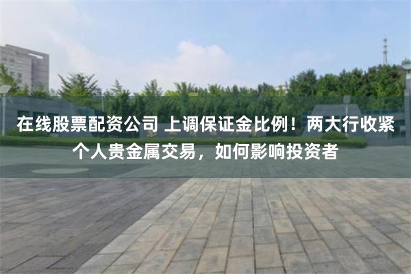 在线股票配资公司 上调保证金比例！两大行收紧个人贵金属交易，如何影响投资者