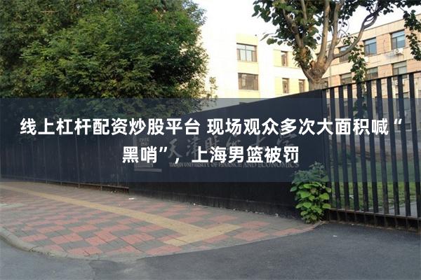 线上杠杆配资炒股平台 现场观众多次大面积喊“黑哨”，上海男篮被罚