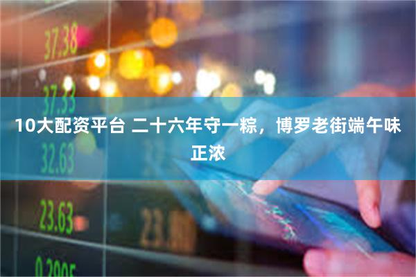 10大配资平台 二十六年守一粽,博罗老街端午味正浓